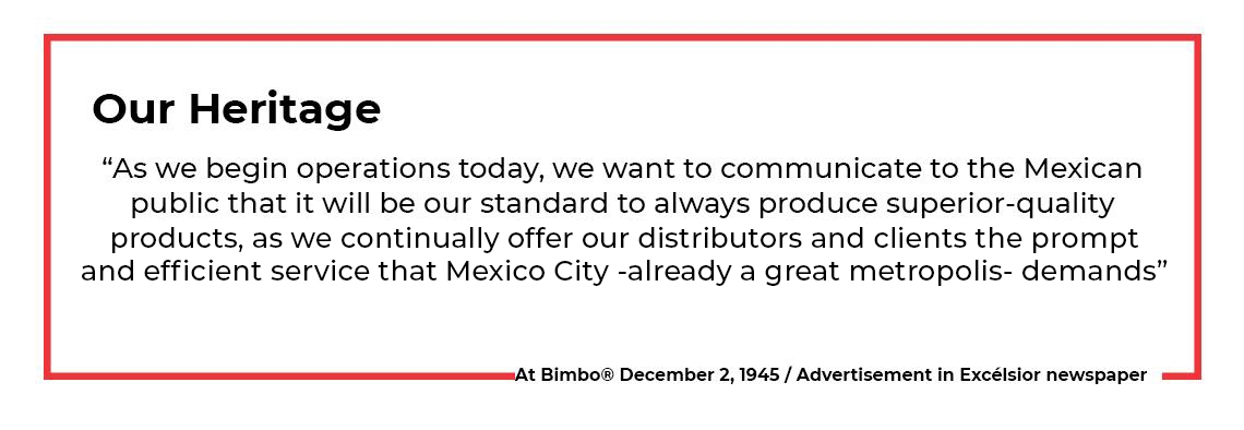 “As we begin operations today, we want to communicate to the Mexican public that it will be our standard to always produce superior-quality products as we continually offer distributors and clients prompt, efficient service that the great metropolis—Mexico City—demands.”  At Bimbo 2 December 1945 